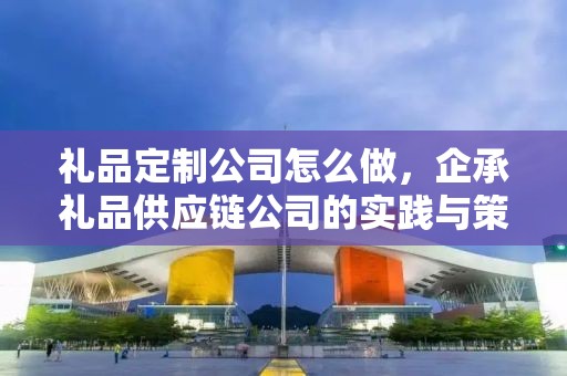礼品定制公司怎么做，企承礼品供应链公司的实践与策略