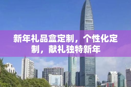 新年礼品盒定制，个性化定制，献礼独特新年
